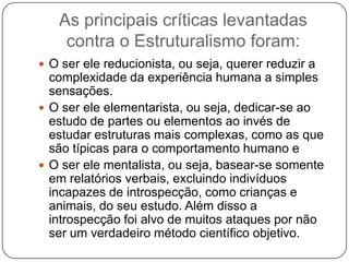 As principais críticas levantadas contra o Estruturalismo foram:O ser ele reducionista, ou seja, querer reduzir a complexidade da experiência humana a simples sensações.O ser ele elementarista, ou seja, dedicar-se ao estudo de partes ou elementos ao invés de estudar estruturas mais complexas, como as que são típicas para o comportamento humano eO ser ele mentalista, ou seja, basear-se somente em relatórios verbais, excluindo indivíduos incapazes de introspecção, como crianças e animais, do seu estudo. Além disso a introspecção foi alvo de muitos ataques por não ser um verdadeiro método científico objetivo.