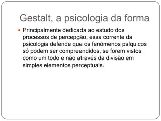 Gestalt, a psicologia da formaPrincipalmente dedicada ao estudo dos processos de percepção, essa corrente da psicologia defende que os fenômenos psíquicos só podem ser compreendidos, se forem vistos como um todo e não através da divisão em simples elementos perceptuais.
