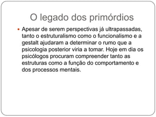 O legado dos primórdiosApesar de serem perspectivas já ultrapassadas, tanto o estruturalismo como o funcionalismo e a gestalt ajudaram a determinar o rumo que a psicologia posterior viria a tomar. Hoje em dia os psicólogos procuram compreender tanto as estruturas como a função do comportamento e dos processos mentais.