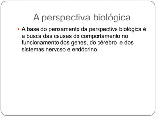 A perspectiva biológicaA base do pensamento da perspectiva biológica é a busca das causas do comportamento no funcionamento dos genes, do cérebro  e dos sistemas nervoso e endócrino.