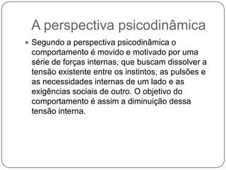 A perspectiva psicodinâmicaSegundo a perspectiva psicodinâmica o comportamento é movido e motivado por uma série de forças internas, que buscam dissolver a tensão existente entre os instintos, as pulsões e as necessidades internas de um lado e as exigências sociais de outro. O objetivo do comportamento é assim a diminuição dessa tensão interna.