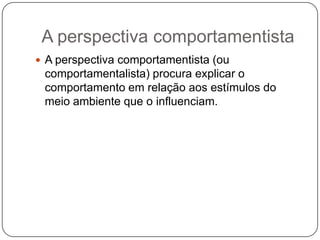 A perspectiva comportamentistaA perspectiva comportamentista (ou comportamentalista) procura explicar o comportamento em relação aos estímulos do meio ambiente que o influenciam.