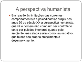A perspectiva humanistaEm reação às limitações das correntes comportamentista e psicodinâmica surgiu nos anos 50 do século XX a perspectiva humanista, que vê o homem não como um ser controlado tanto por pulsões interiores quanto pelo ambiente, mas ainda assim como um ser ativo, que busca seu próprio crescimento e desenvolvimento.