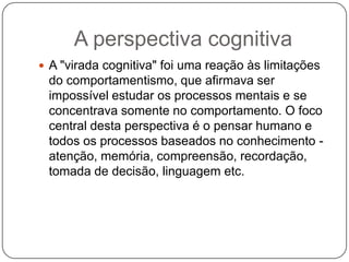 A perspectiva cognitivaA "virada cognitiva" foi uma reação às limitações do comportamentismo, que afirmava ser impossível estudar os processos mentais e se concentrava somente no comportamento. O foco central desta perspectiva é o pensar humano e todos os processos baseados no conhecimento - atenção, memória, compreensão, recordação, tomada de decisão, linguagem etc.