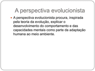 A perspectiva evolucionistaA perspectiva evolucionista procura, inspirada pela teoria da evolução, explicar o desenvolvimento do comportamento e das capacidades mentais como parte da adaptação humana ao meio ambiente.