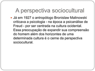 A perspectiva socioculturalJá em 1927 o antropólogo BronislawMalinowski  criticava a psicologia - na época a psicanálise de Freud - por ser centrada na cultura ocidental. Essa preocupação de expandir sua compreensão do homem além dos horizontes de uma determinada cultura é o cerne da perspectiva sociocultural.