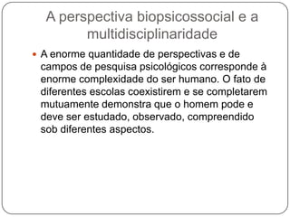 A perspectiva biopsicossocial e a multidisciplinaridadeA enorme quantidade de perspectivas e de campos de pesquisa psicológicos corresponde à enorme complexidade do ser humano. O fato de diferentes escolas coexistirem e se completarem mutuamente demonstra que o homem pode e deve ser estudado, observado, compreendido sob diferentes aspectos. 