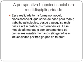A perspectiva biopsicossocial e a multidisciplinaridadeEssa realidade toma forma no modelo biopsicossocial, que serve de base para todo o trabalho psicológico, desde a pesquisa mais básica até a prática psicoterapêutica. Esse modelo afirma que o comportamento e os processos mentais humanos são gerados e influenciados por três grupos de fatores: