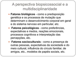 A perspectiva biopsicossocial e a multidisciplinaridadeFatores biológicos - como a predisposição genética e os processos de mutação que determinam o desenvolvimento corporal em geral e do sistema nervoso em particular, etc. Fatores psicológicos - como preferências, expectativas e medos, reações emocionais, processos cognitivos e interpretação das percepções, etc. Fatores socioculturais - como a presença de outras pessoas, expectativas da sociedade e do meio cultural, influência do círculo familiar, de amigos, etc., modelos de papéis sociais, etc.