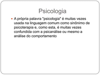 PsicologiaA própria palavra "psicologia" é muitas vezes usada na linguagem comum como sinônimo de psicoterapia e, como esta, é muitas vezes confundida com a psicanálise ou mesmo a análise do comportamento
