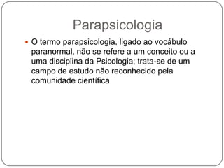 ParapsicologiaO termo parapsicologia, ligado ao vocábulo paranormal, não se refere a um conceito ou a uma disciplina da Psicologia; trata-se de um campo de estudo não reconhecido pela comunidade científica.