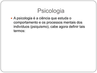 PsicologiaA psicologia é a ciência que estuda o comportamento e os processos mentais dos indivíduos (psiquismo), cabe agora definir tais termos:
