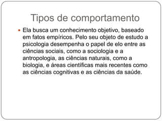 Tipos de comportamentoEla busca um conhecimento objetivo, baseado em fatos empíricos. Pelo seu objeto de estudo a psicologia desempenha o papel de elo entre as ciências sociais, como a sociologia e a antropologia, as ciências naturais, como a biologia, e áreas científicas mais recentes como as ciências cognitivas e as ciências da saúde.