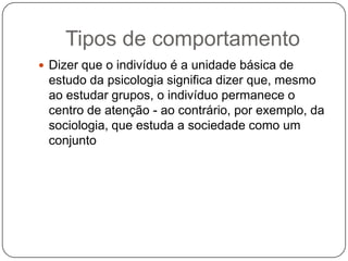 Tipos de comportamentoDizer que o indivíduo é a unidade básica de estudo da psicologia significa dizer que, mesmo ao estudar grupos, o indivíduo permanece o centro de atenção - ao contrário, por exemplo, da sociologia, que estuda a sociedade como um conjunto