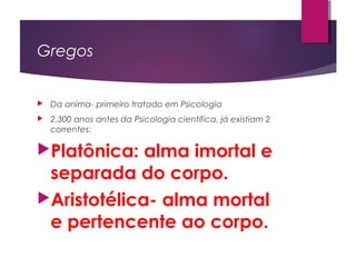 Gregos
 Da anima- primeiro tratado em Psicologia
 2.300 anos antes da Psicologia científica, já existiam 2
correntes:
Platônica: alma imortal e
separada do corpo.
Aristotélica- alma mortal
e pertencente ao corpo.
 