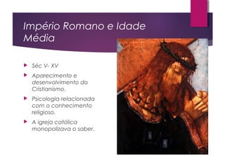 Império Romano e Idade
Média
 Séc V- XV
 Aparecimento e
desenvolvimento do
Cristianismo.
 Psicologia relacionada
com o conhecimento
religioso.
 A igreja católica
monopolizava o saber.
 