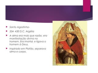  Santo Agostinho-
 354- 430 D.C. Argélia
 A alma era mais que razão, era
manifestação divina no
homem. Era imortal, e ligava o
homem à Deus.
 Inspirado em Platão, separava
alma e corpo.
 