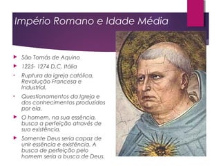 Império Romano e Idade Média
 São Tomás de Aquino
 1225- 1274 D.C. Itália
• Ruptura da igreja católica,
Revolução Francesa e
Industrial.
• Questionamentos da Igreja e
dos conhecimentos produzidos
por ela.
 O homem, na sua essência,
busca a perfeição através de
sua existência.
 Somente Deus seria capaz de
unir essência e existência. A
busca de perfeição pelo
homem seria a busca de Deus.
 