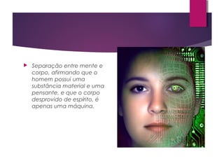  Separação entre mente e
corpo, afirmando que o
homem possui uma
substância material e uma
pensante, e que o corpo
desprovido de espírito, é
apenas uma máquina.
 