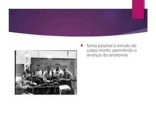  Torna possível o estudo do
corpo morto, permitindo o
avanço da anatomia.
 