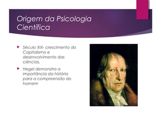 Origem da Psicologia
Científica
 Século XIX- crescimento do
Capitalismo e
desenvolvimento das
ciências.
 Hegel demonstra a
importância da história
para a compreensão do
homem
 