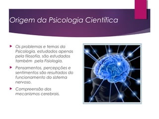 Origem da Psicologia Científica
 Os problemas e temas da
Psicologia, estudados apenas
pela filosofia, são estudados
também pela Fisiologia.
 Pensamentos, percepções e
sentimentos são resultados do
funcionamento do sistema
nervoso.
 Compreensão dos
mecanismos cerebrais.
 