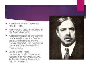  Associacionismo- Thorndike
(1874 - 1949)
 Formulação da primeira teoria
da Aprendizagem.
 A aprendizagem se dá por um
processo de associação de
idéias. Para aprender uma
coisa complexa, ela precisaria
aprender primeiro as idéias
mais simples.
 Lei do efeito- todo
comportamento tende a se
repetir se for recompensado.
Se for castigado, tenderá a
não ocorrer mais.
 