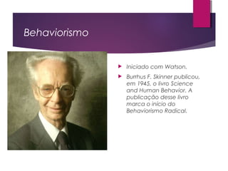 Behaviorismo
 Iniciado com Watson.
 Burrhus F. Skinner publicou,
em 1945, o livro Science
and Human Behavior. A
publicação desse livro
marca o início do
Behaviorismo Radical.
 