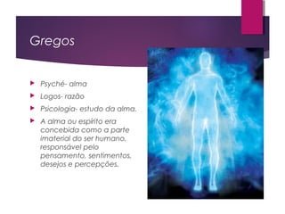 Gregos
 Psyché- alma
 Logos- razão
 Psicologia- estudo da alma.
 A alma ou espírito era
concebida como a parte
imaterial do ser humano,
responsável pelo
pensamento, sentimentos,
desejos e percepções.
 