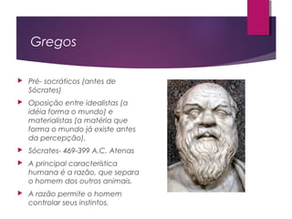 Gregos
 Pré- socráticos (antes de
Sócrates)
 Oposição entre idealistas (a
idéia forma o mundo) e
materialistas (a matéria que
forma o mundo já existe antes
da percepção).
 Sócrates- 469-399 A.C. Atenas
 A principal característica
humana é a razão, que separa
o homem dos outros animais.
 A razão permite o homem
controlar seus instintos.
 