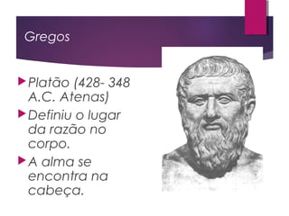 Gregos
Platão (428- 348
A.C. Atenas)
Definiu o lugar
da razão no
corpo.
A alma se
encontra na
cabeça.
 
