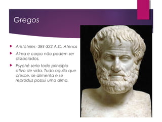 Gregos
 Aristóteles- 384-322 A.C. Atenas
 Alma e corpo não podem ser
dissociados.
 Psyché seria todo princípio
ativo de vida. Tudo aquilo que
cresce, se alimenta e se
reproduz possui uma alma.
 