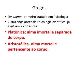 Gregos
• Da anima- primeiro tratado em Psicologia
• 2.300 anos antes da Psicologia científica, já
existiam 2 correntes:
• Platônica: alma imortal e separada
do corpo.
• Aristotélica- alma mortal e
pertencente ao corpo.
 