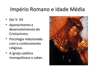 Império Romano e Idade Média
• Séc V- XV
• Aparecimento e
desenvolvimento do
Cristianismo.
• Psicologia relacionada
com o conhecimento
religioso.
• A igreja católica
monopolizava o saber.
 