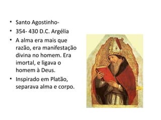 • Santo Agostinho-
• 354- 430 D.C. Argélia
• A alma era mais que
razão, era manifestação
divina no homem. Era
imortal, e ligava o
homem à Deus.
• Inspirado em Platão,
separava alma e corpo.
 