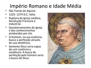 Império Romano e Idade Média
• São Tomás de Aquino
• 1225- 1274 D.C. Itália
• Ruptura da igreja católica,
Revolução Francesa e
Industrial.
• Questionamentos da Igreja
e dos conhecimentos
produzidos por ela.
• O homem, na sua essência,
busca a perfeição através
de sua existência.
• Somente Deus seria capaz
de unir essência e
existência. A busca de
perfeição pelo homem seria
a busca de Deus.
 
