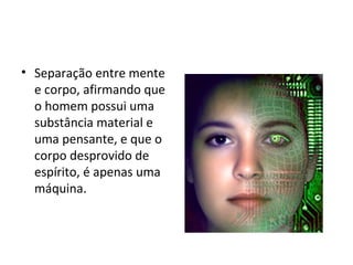 • Separação entre mente
e corpo, afirmando que
o homem possui uma
substância material e
uma pensante, e que o
corpo desprovido de
espírito, é apenas uma
máquina.
 