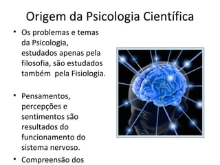 Origem da Psicologia Científica
• Os problemas e temas
da Psicologia,
estudados apenas pela
filosofia, são estudados
também pela Fisiologia.
• Pensamentos,
percepções e
sentimentos são
resultados do
funcionamento do
sistema nervoso.
• Compreensão dos
 