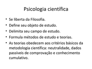 Psicologia científica
• Se liberta da Filosofia.
• Define seu objeto de estudo.
• Delimita seu campo de estudo.
• Formula métodos de estudo e teorias.
• As teorias obedecem aos critérios básicos da
metodologia científica: neutralidade, dados
passíveis de comprovação e conhecimento
cumulativo.
 