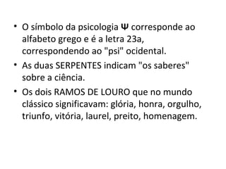 • O símbolo da psicologia Ψ corresponde ao
alfabeto grego e é a letra 23a,
correspondendo ao "psi" ocidental.
• As duas SERPENTES indicam "os saberes"
sobre a ciência.
• Os dois RAMOS DE LOURO que no mundo
clássico significavam: glória, honra, orgulho,
triunfo, vitória, laurel, preito, homenagem.
 