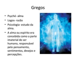 Gregos
• Psyché- alma
• Logos- razão
• Psicologia- estudo da
alma.
• A alma ou espírito era
concebida como a parte
imaterial do ser
humano, responsável
pelo pensamento,
sentimentos, desejos e
percepções.
 