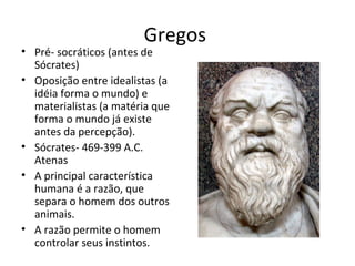 Gregos
• Pré- socráticos (antes de
Sócrates)
• Oposição entre idealistas (a
idéia forma o mundo) e
materialistas (a matéria que
forma o mundo já existe
antes da percepção).
• Sócrates- 469-399 A.C.
Atenas
• A principal característica
humana é a razão, que
separa o homem dos outros
animais.
• A razão permite o homem
controlar seus instintos.
 