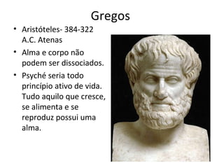 Gregos
• Aristóteles- 384-322
A.C. Atenas
• Alma e corpo não
podem ser dissociados.
• Psyché seria todo
princípio ativo de vida.
Tudo aquilo que cresce,
se alimenta e se
reproduz possui uma
alma.
 