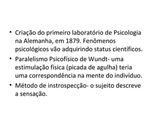 Criação do primeiro laboratório de Psicologia  na Alemanha, em 1879. Fenômenos psicológicos vão adquirindo status científicos. Paralelismo Psicofísico de Wundt- uma estimulação física (picada de agulha) teria uma correspondência na mente do indivíduo. Método de instrospecção- o sujeito descreve a sensação. 