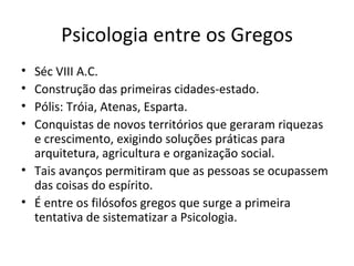 Psicologia entre os Gregos Séc VIII A.C. Construção das primeiras cidades-estado.  Pólis: Tróia, Atenas, Esparta. Conquistas de novos territórios que geraram riquezas e crescimento, exigindo soluções práticas para arquitetura, agricultura e organização social. Tais avanços permitiram que as pessoas se ocupassem das coisas do espírito. É entre os filósofos gregos que surge a primeira tentativa de sistematizar a Psicologia. 