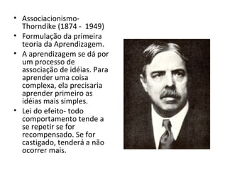 Associacionismo- Thorndike (1874 -  1949) Formulação da primeira teoria da Aprendizagem. A aprendizagem se dá por um processo de associação de idéias. Para aprender uma coisa complexa, ela precisaria aprender primeiro as idéias mais simples. Lei do efeito- todo comportamento tende a se repetir se for recompensado. Se for castigado, tenderá a não ocorrer mais. 