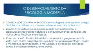 O DESENVOLVIMENTO DA
PSICOLOGIA MODERNA
 COMEÇAMOS COM UM PARADOXO: a Psicologia é uma das mais antigas
disciplinas acadêmicas e, ao mesmo tempo, uma das mais novas.
 Sempre tivemos fascínio pelo nosso próprio comportamento, e
especulações acerca da natureza e conduta humanas são tópicos de
muitas obras filosóficas e teológicas.
 Já no sec. V a.C., Platão, Aristóteles e outros sábios gregos se viam às
voltas com muitos das problemas que hoje ocupam os psicólogos, como:
a memória, a aprendizagem, a motivação, a percepção, a tividade
onírica e o comportamento, entre outros.
 
