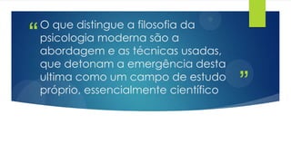 ”
“
O que distingue a filosofia da
psicologia moderna são a
abordagem e as técnicas usadas,
que detonam a emergência desta
ultima como um campo de estudo
próprio, essencialmente científico
 