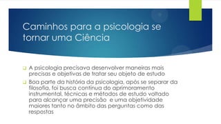Caminhos para a psicologia se
tornar uma Ciência
 A psicologia precisava desenvolver maneiras mais
precisas e objetivas de tratar seu objeto de estudo
 Boa parte da história da psicologia, após se separar da
filosofia, foi busca contínua do aprimoramento
instrumental, técnicas e métodos de estudo voltado
para alcançar uma precisão e uma objetividade
maiores tanto no âmbito das perguntas como das
respostas
 