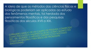 A ideia de que os métodos das ciências físicas e
biológicas poderiam ser aplicadas ao estudo
dos fenômenos mentais, foi herdada dos
pensamentos filosóficos e das pesquisas
filosóficas dos séculos XVII a XIX.
 